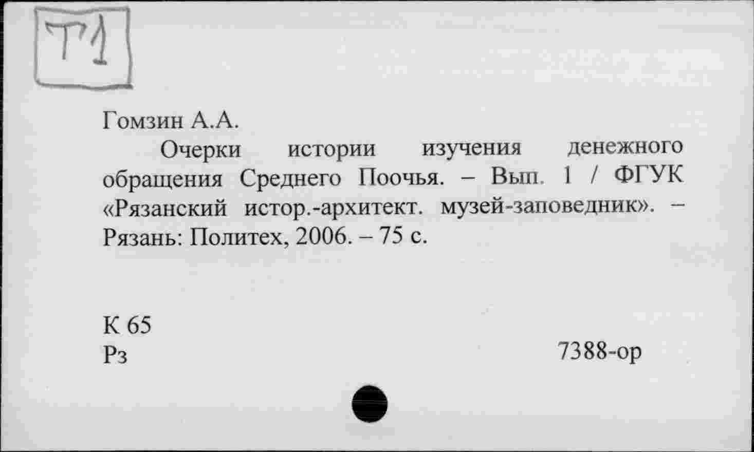 ﻿
Гомзин А. А.
Очерки истории изучения денежного обращения Среднего Поочья. — Вып 1 / ФІ УК «Рязанский истор.-архитект. музей-заповедник». -Рязань: Политех, 2006. - 75 с.
К 65
Рз
7388-ор